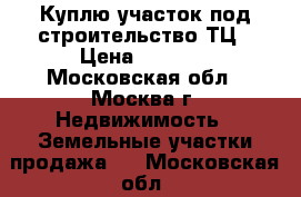 Куплю участок под строительство ТЦ › Цена ­ 3 000 - Московская обл., Москва г. Недвижимость » Земельные участки продажа   . Московская обл.